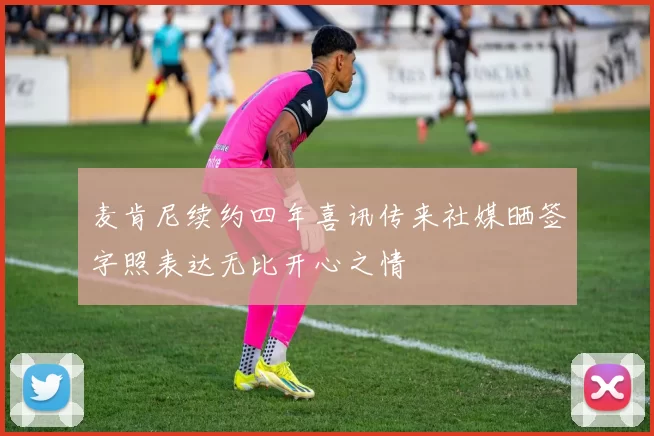 麦肯尼续约四年喜讯传来社媒晒签字照表达无比开心之情