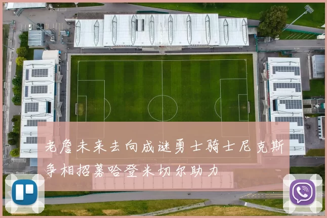 老詹未来去向成谜勇士骑士尼克斯争相招募哈登米切尔助力