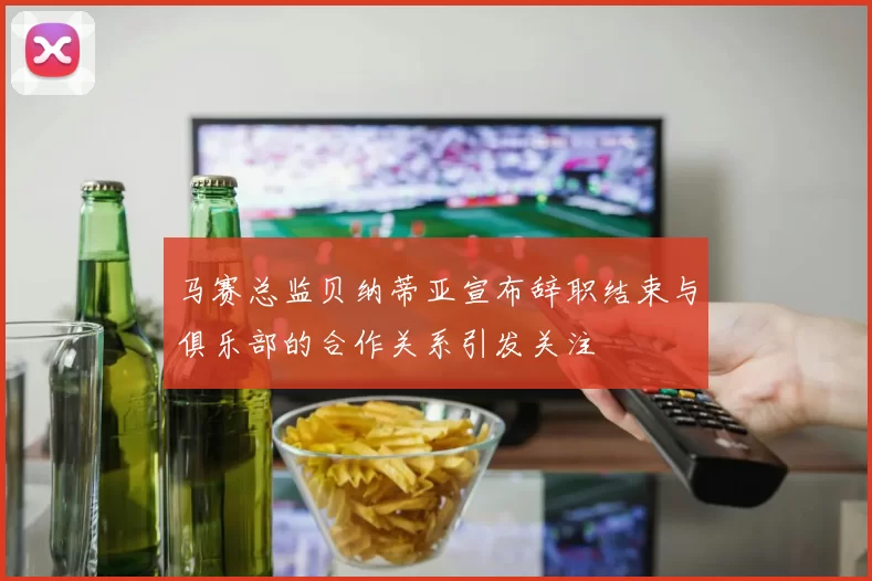 马赛总监贝纳蒂亚宣布辞职结束与俱乐部的合作关系引发关注