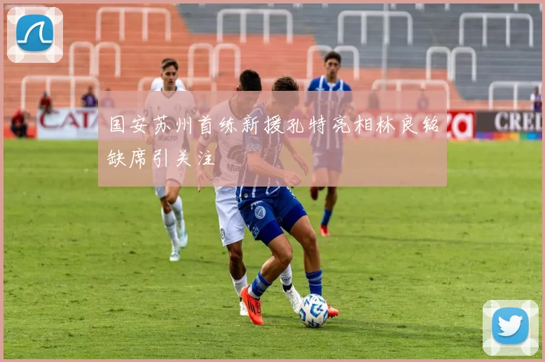 国安苏州首练新援孔特亮相林良铭缺席引关注