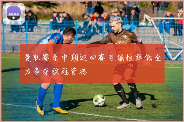 曼联赛季中期巡回赛可能性降低全力争夺欧冠资格