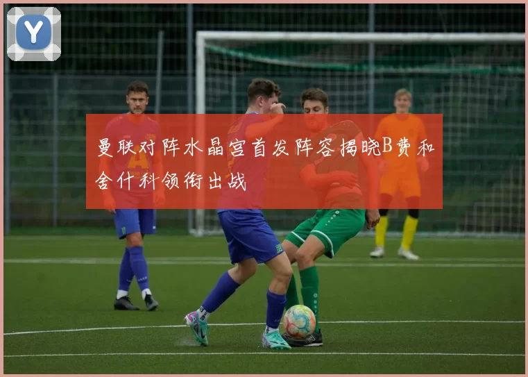 曼联对阵水晶宫首发阵容揭晓B费和舍什科领衔出战