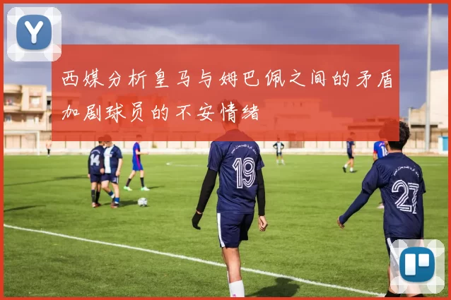 西媒分析皇马与姆巴佩之间的矛盾加剧球员的不安情绪