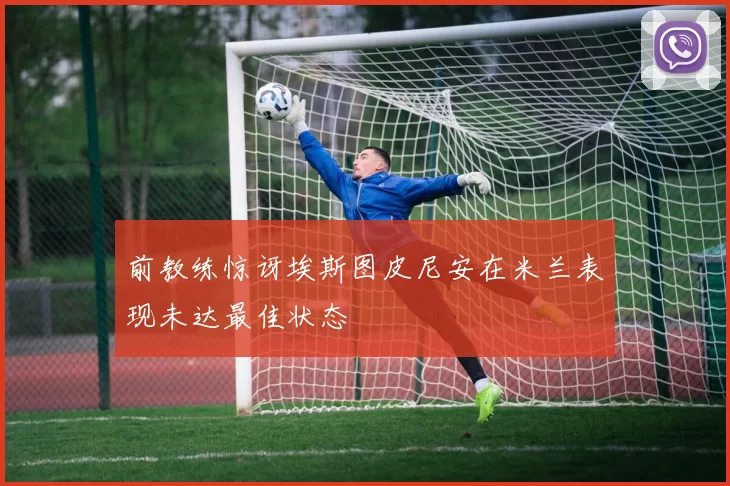 前教练惊讶埃斯图皮尼安在米兰表现未达最佳状态