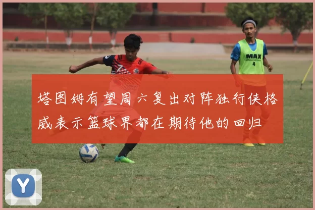 塔图姆有望周六复出对阵独行侠格威表示篮球界都在期待他的回归