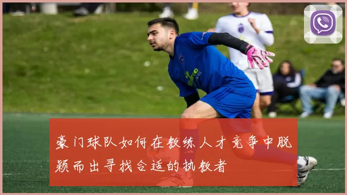 豪门球队如何在教练人才竞争中脱颖而出寻找合适的执教者