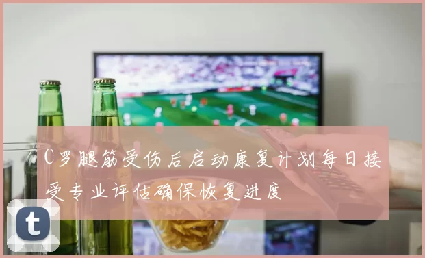 C罗腿筋受伤后启动康复计划每日接受专业评估确保恢复进度