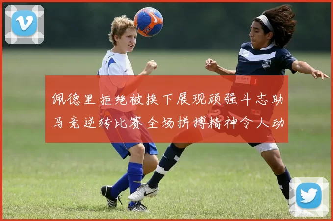 佩德里拒绝被换下展现顽强斗志助马竞逆转比赛全场拼搏精神令人动容