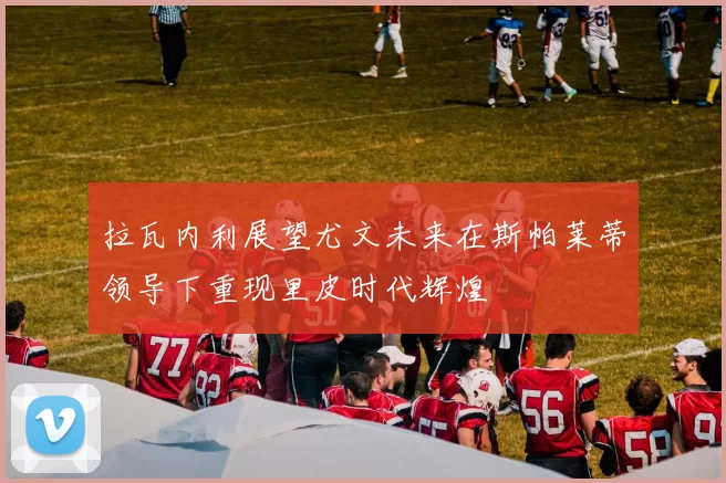 拉瓦内利展望尤文未来在斯帕莱蒂领导下重现里皮时代辉煌